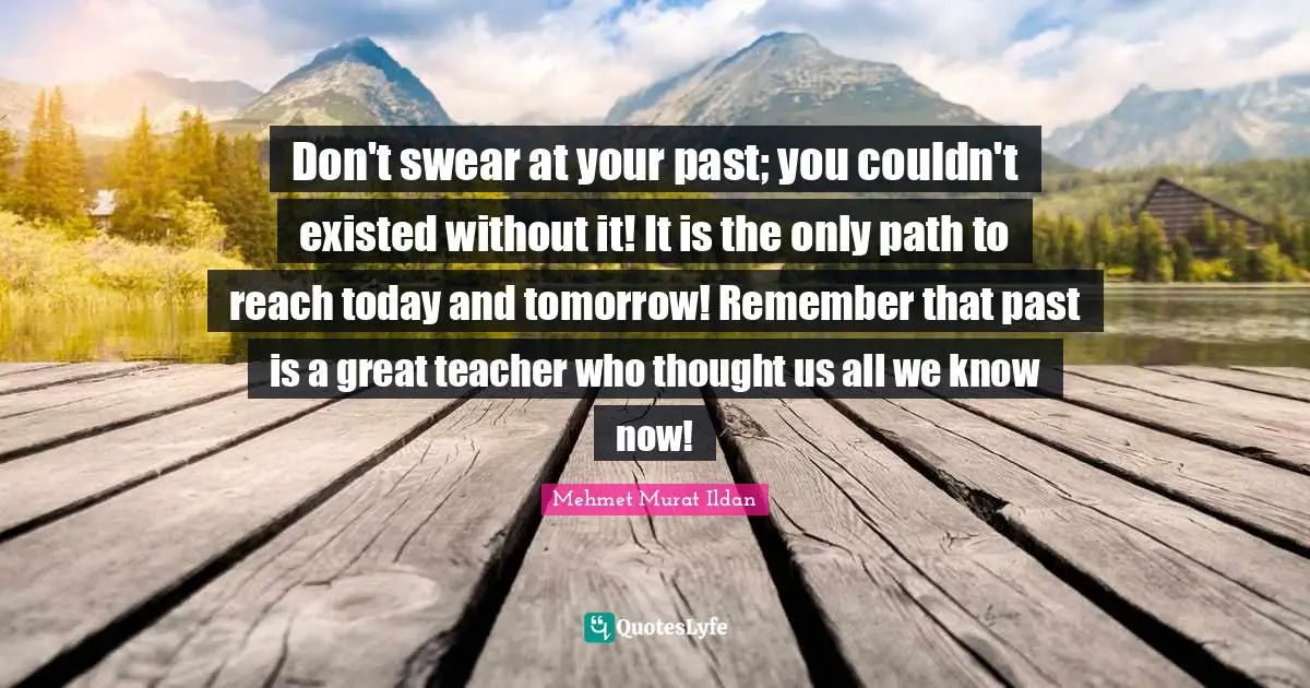 Today And Tomorrow Quotes: "Don't swear at your past; you couldn't existed without it! It is the only path to reach today and tomorrow! Remember that past is a great teacher who thought us all we know now!"