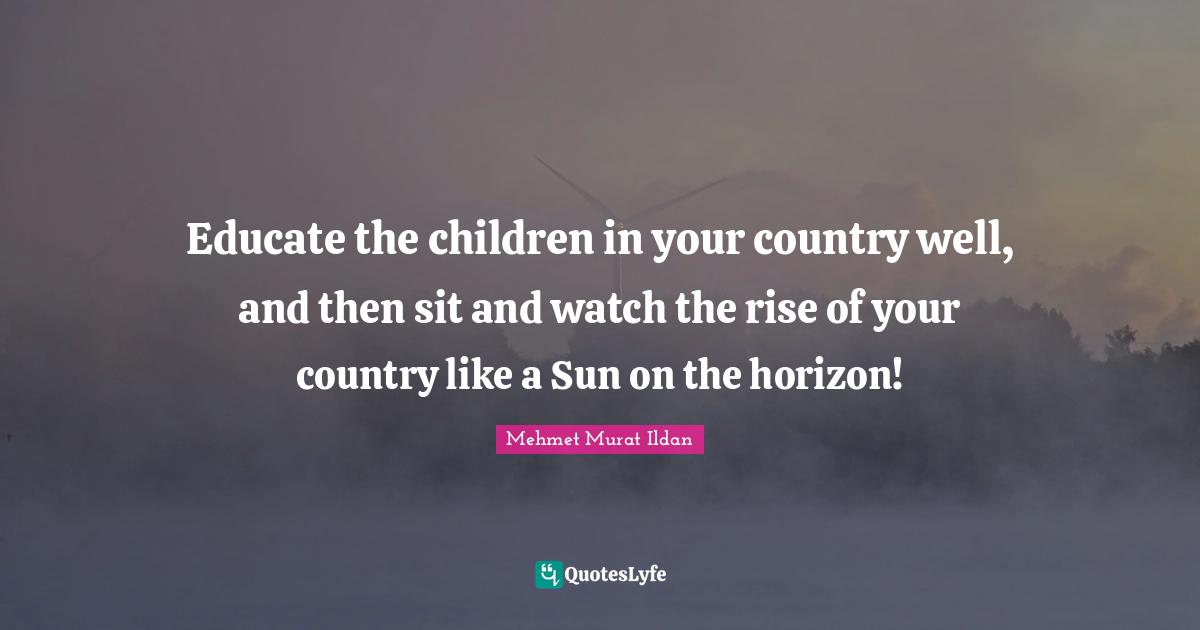 Educate the children in your country well, and then sit and watch the rise of your country like a Sun on the horizon!