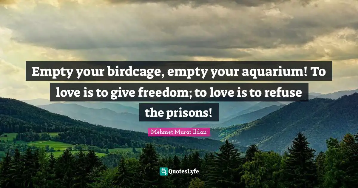 Empty your birdcage, empty your aquarium! To love is to give freedom; to love is to refuse the prisons!