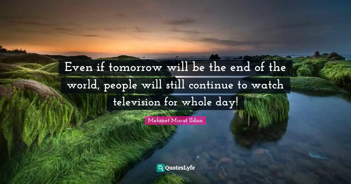 Even if tomorrow will be the end of the world, people will still continue to watch television for whole day!