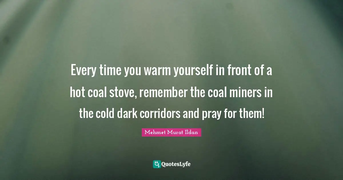 Every time you warm yourself in front of a hot coal stove, remember the coal miners in the cold dark corridors and pray for them!