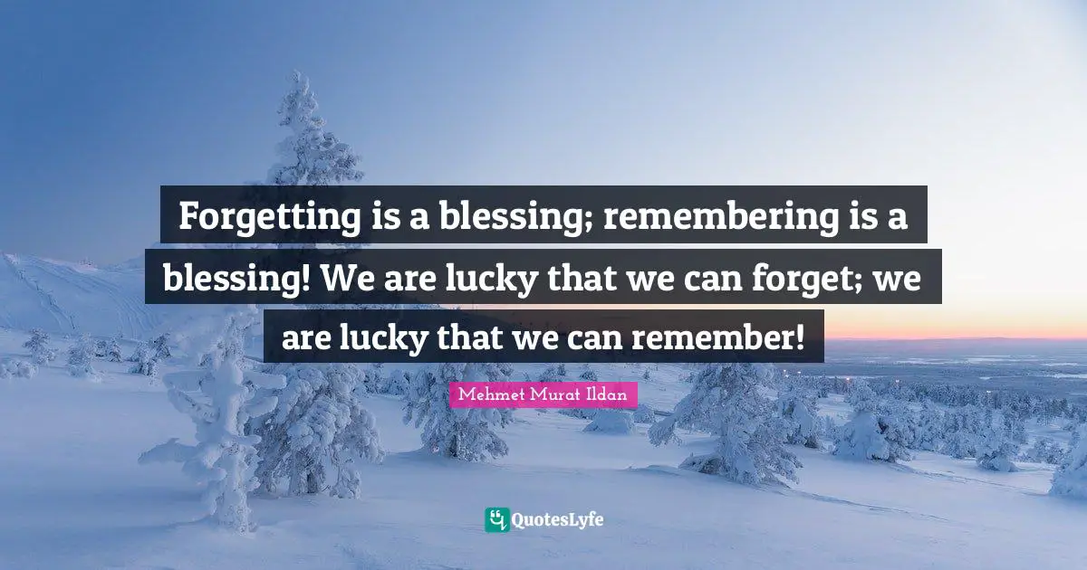 Forgetting is a blessing; remembering is a blessing! We are lucky that we can forget; we are lucky that we can remember!
