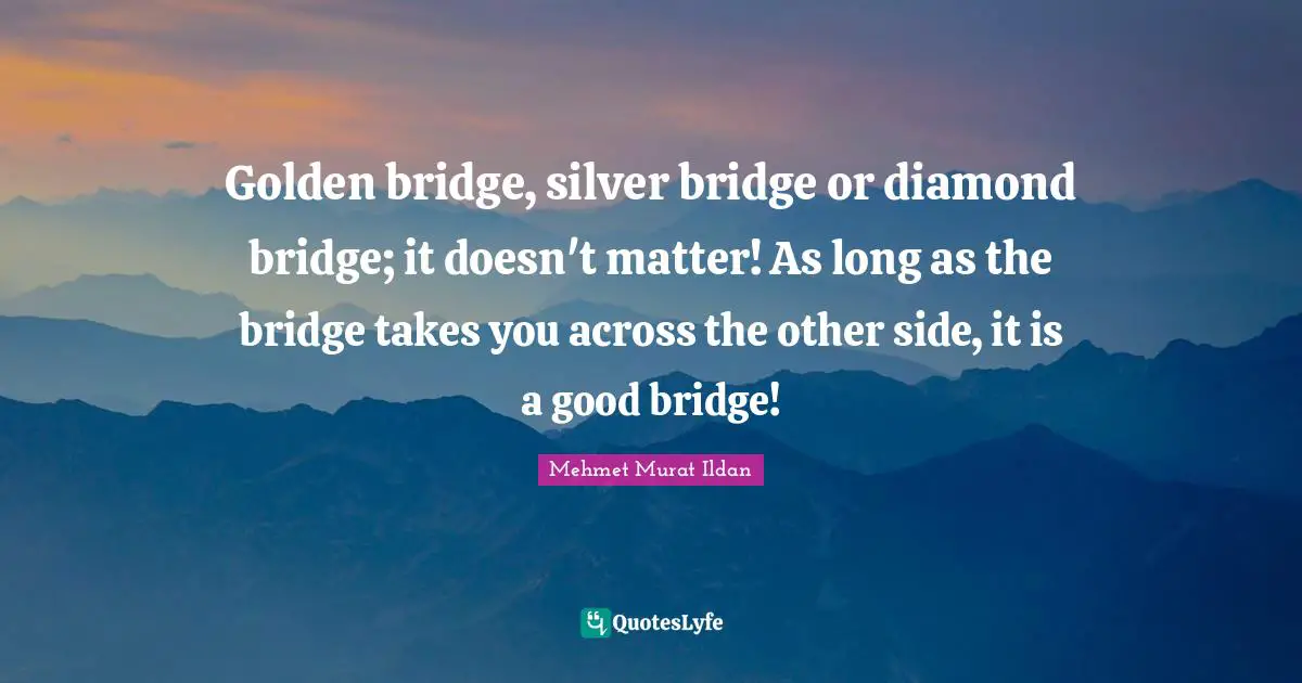 Golden bridge, silver bridge or diamond bridge; it doesn't matter! As long as the bridge takes you across the other side, it is a good bridge!