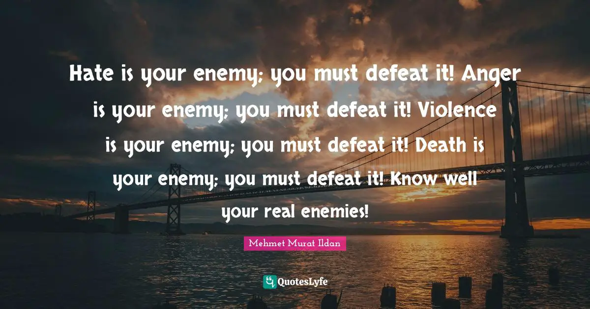 Hate is your enemy; you must defeat it! Anger is your enemy; you must defeat it! Violence is your enemy; you must defeat it! Death is your enemy; you must defeat it! Know well your real enemies!