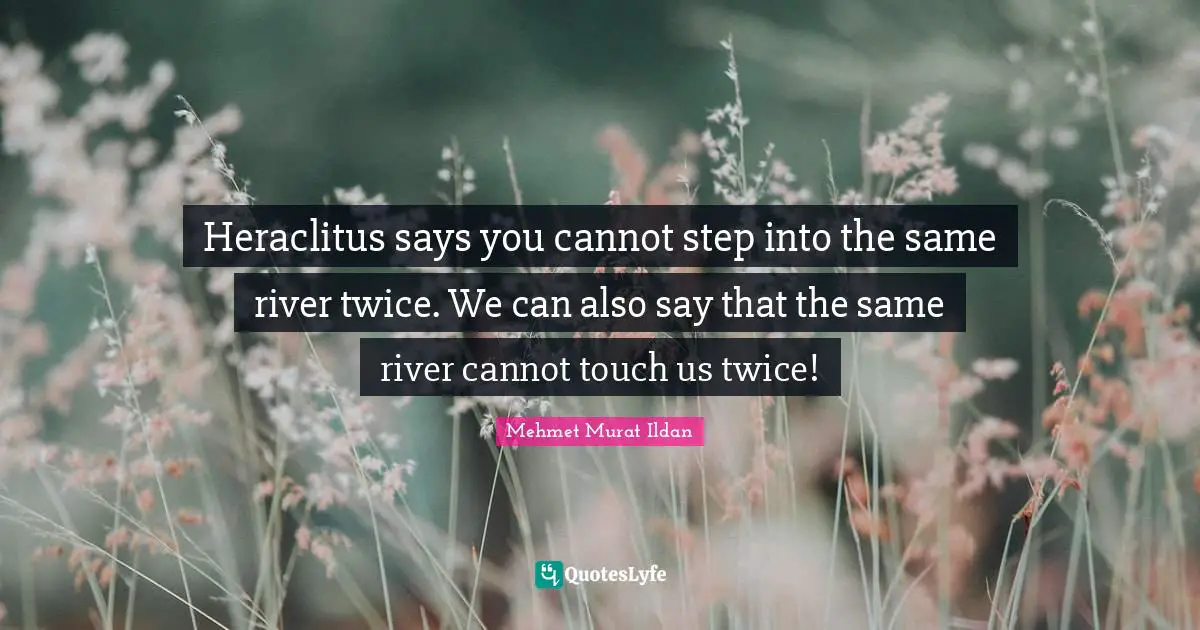 Heraclitus says you cannot step into the same river twice. We can also say that the same river cannot touch us twice!