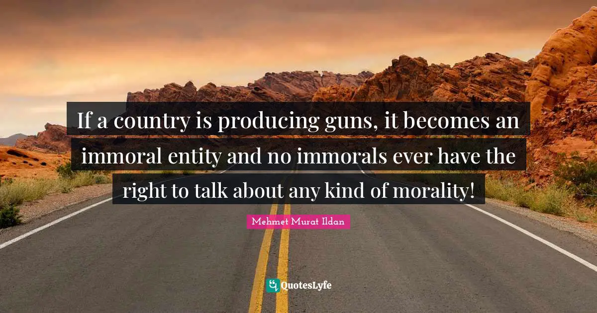 If a country is producing guns, it becomes an immoral entity and no immorals ever have the right to talk about any kind of morality!
