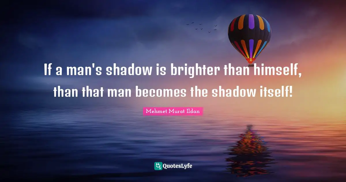 If a man's shadow is brighter than himself, than that man becomes the shadow itself!