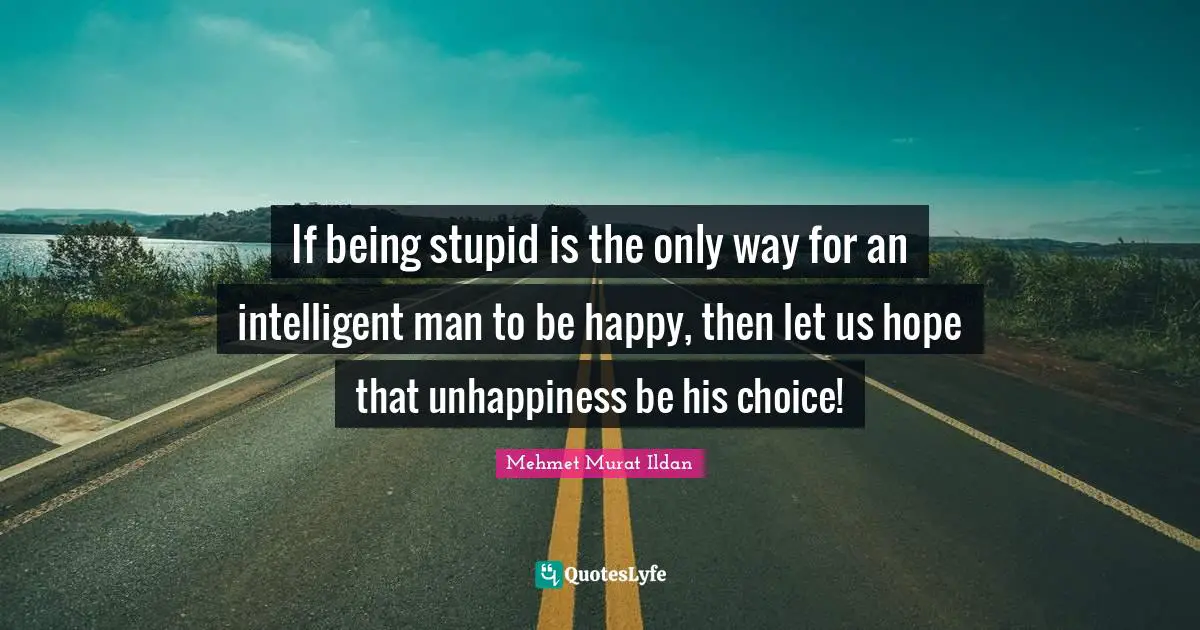 If being stupid is the only way for an intelligent man to be happy, then let us hope that unhappiness be his choice!