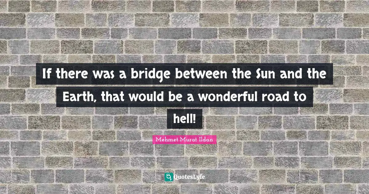 If there was a bridge between the Sun and the Earth, that would be a wonderful road to hell!