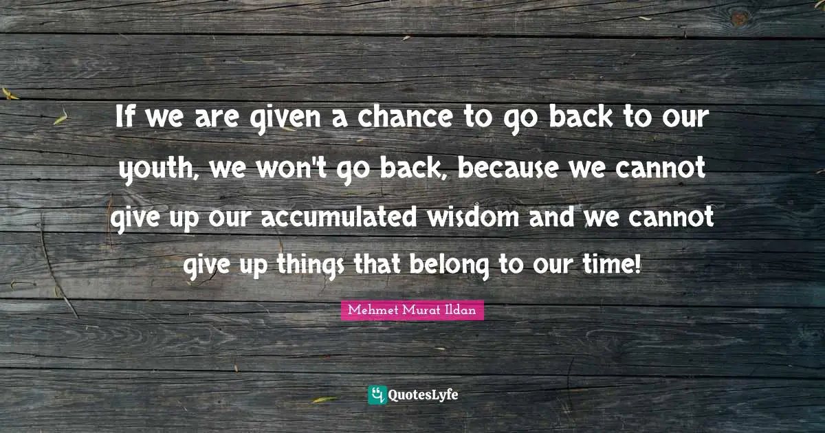 If we are given a chance to go back to our youth, we won't go back, because we cannot give up our accumulated wisdom and we cannot give up things that belong to our time!