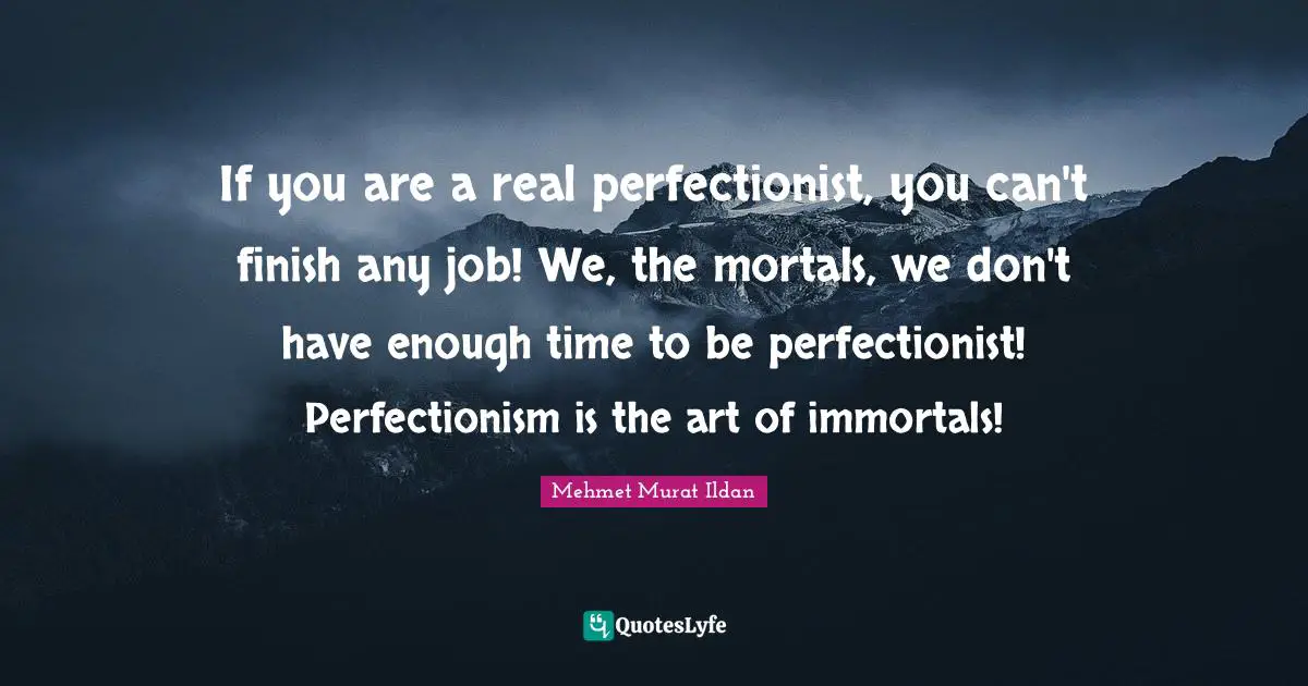 If you are a real perfectionist, you can't finish any job! We, the mortals, we don't have enough time to be perfectionist! Perfectionism is the art of immortals!