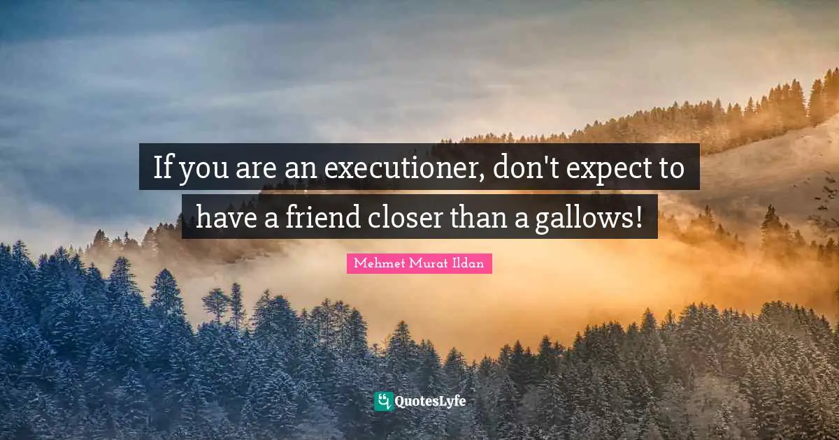If you are an executioner, don't expect to have a friend closer than a gallows!