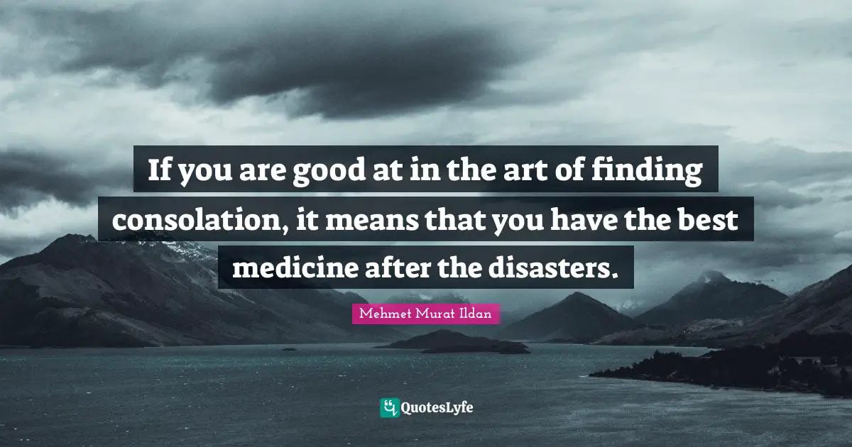 If you are good at in the art of finding consolation, it means that you have the best medicine after the disasters.