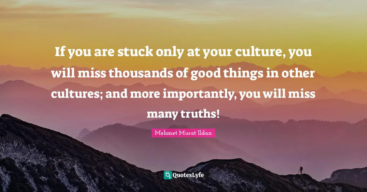 If you are stuck only at your culture, you will miss thousands of good things in other cultures; and more importantly, you will miss many truths!