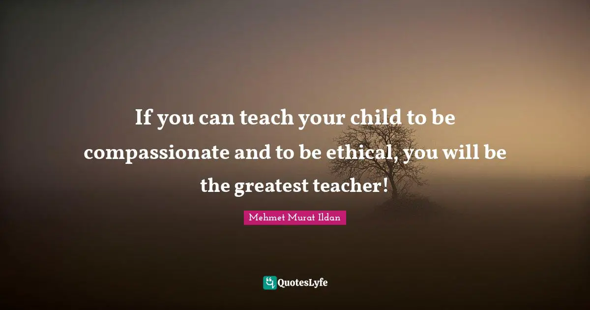 If you can teach your child to be compassionate and to be ethical, you will be the greatest teacher!