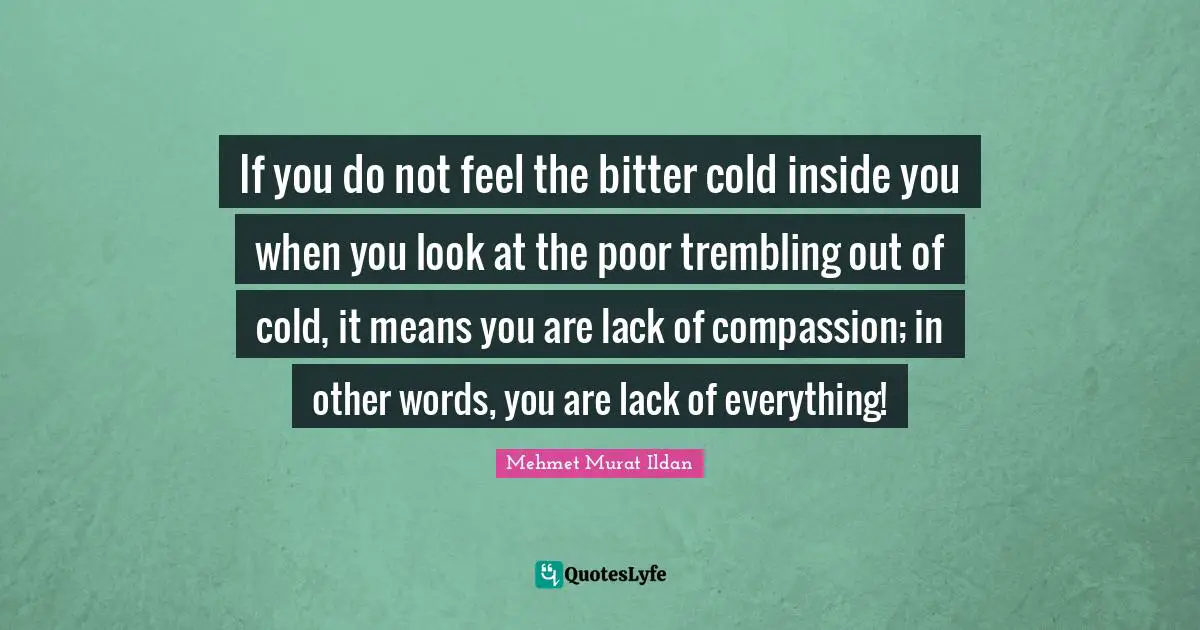 If you do not feel the bitter cold inside you when you look at the poor trembling out of cold, it means you are lack of compassion; in other words, you are lack of everything!
