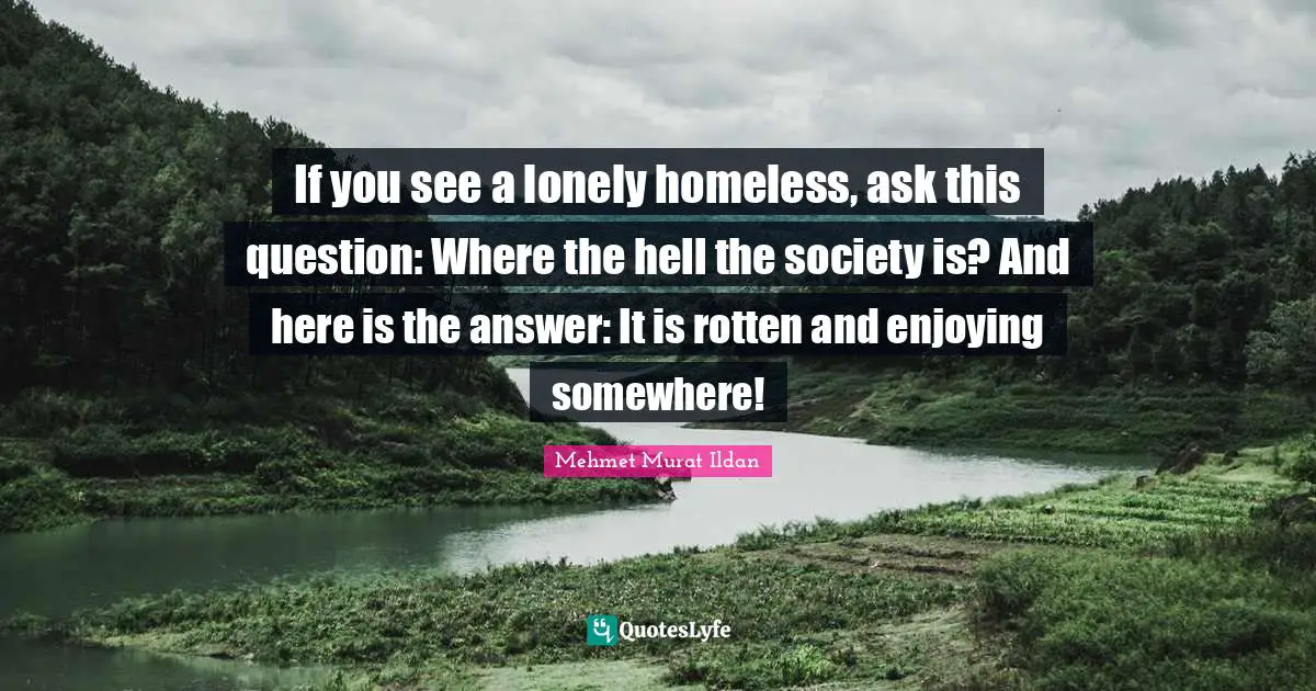 If you see a lonely homeless, ask this question: Where the hell the society is? And here is the answer: It is rotten and enjoying somewhere!