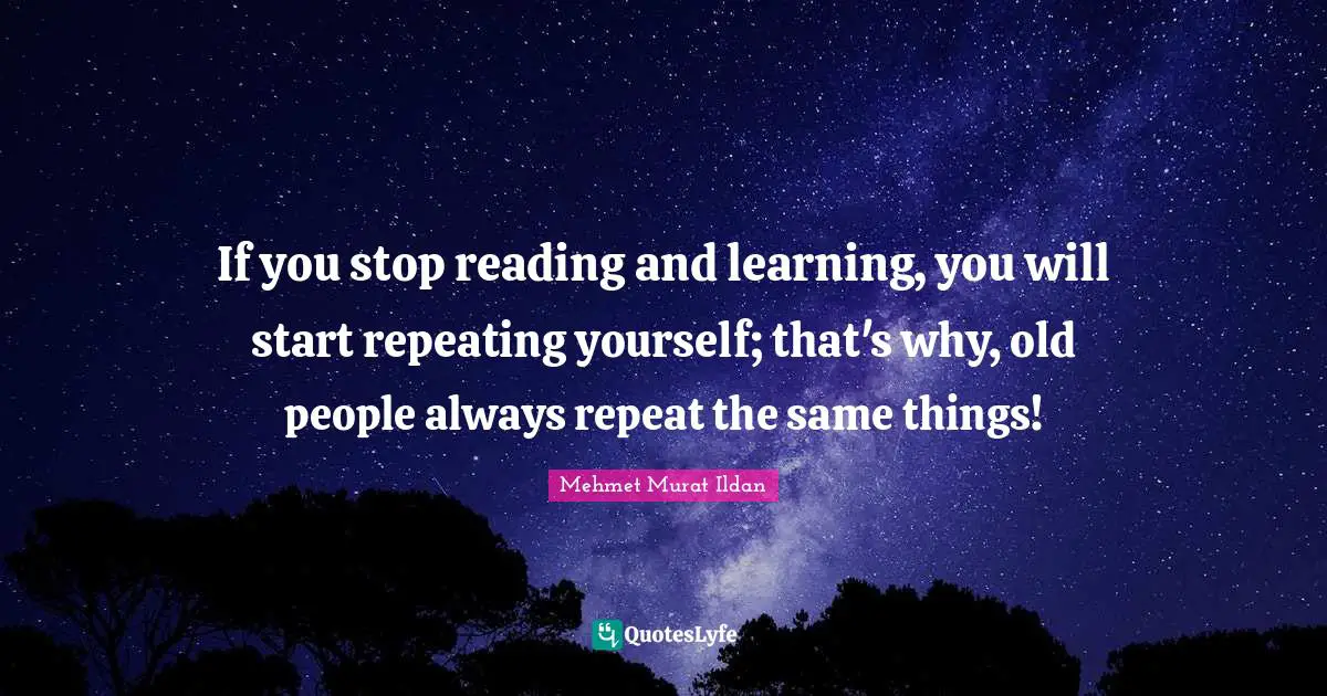 Repeats Quotes: "If you stop reading and learning, you will start repeating yourself; that's why, old people always repeat the same things!"