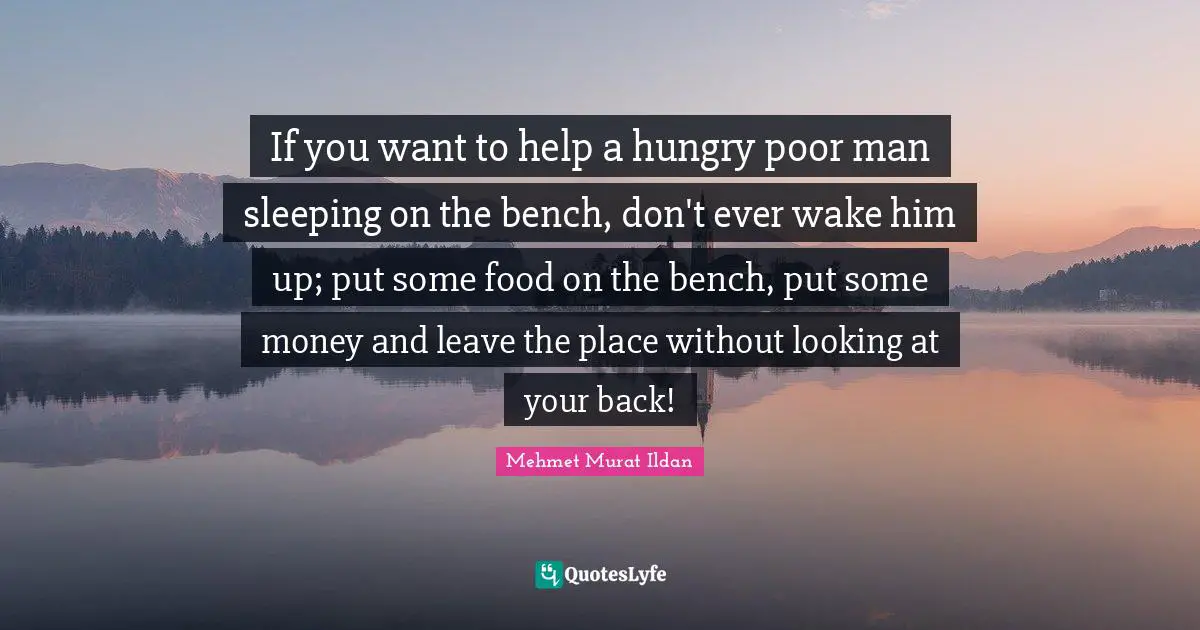 If you want to help a hungry poor man sleeping on the bench, don't ever wake him up; put some food on the bench, put some money and leave the place without looking at your back!