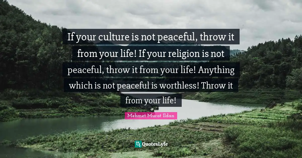If your culture is not peaceful, throw it from your life! If your religion is not peaceful, throw it from your life! Anything which is not peaceful is worthless! Throw it from your life!