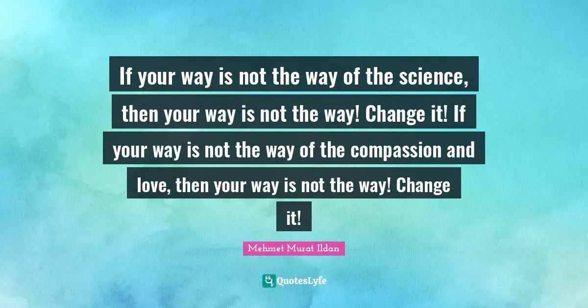 If your way is not the way of the science, then your way is not the way! Change it! If your way is not the way of the compassion and love, then your way is not the way! Change it!