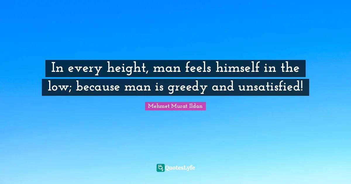 In every height, man feels himself in the low; because man is greedy and unsatisfied!