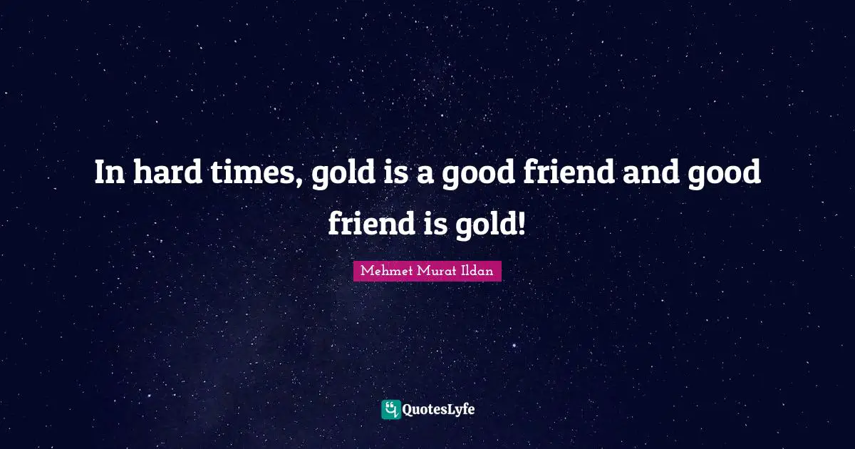 In hard times, gold is a good friend and good friend is gold!