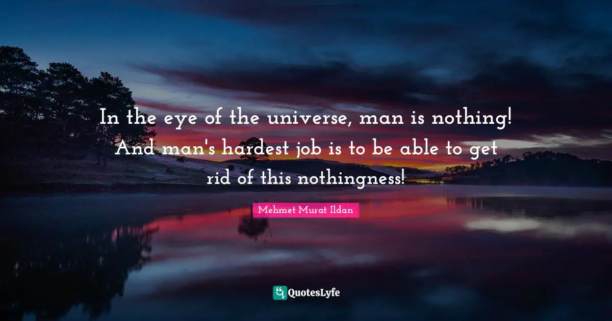 In the eye of the universe, man is nothing! And man's hardest job is to be able to get rid of this nothingness!