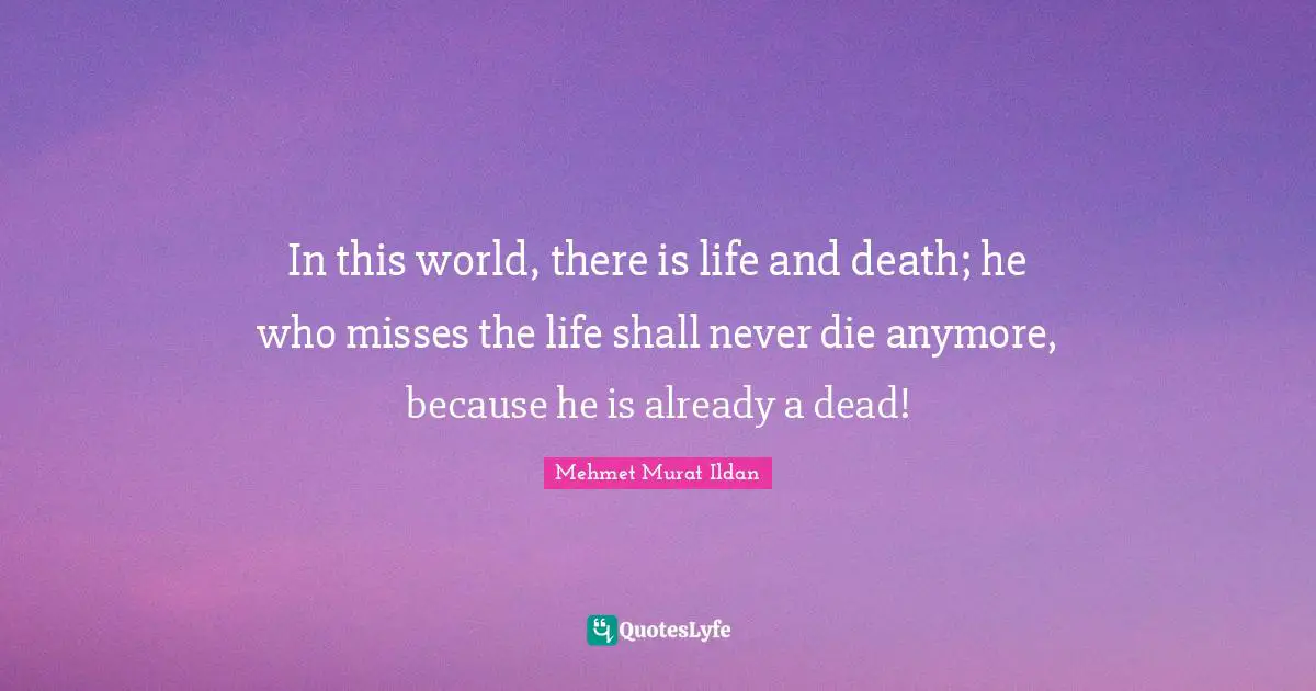 In this world, there is life and death; he who misses the life shall never die anymore, because he is already a dead!