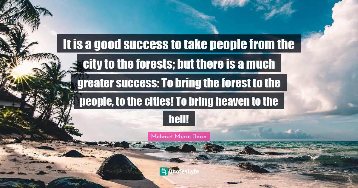 It is a good success to take people from the city to the forests; but there is a much greater success: To bring the forest to the people, to the cities! To bring heaven to the hell!