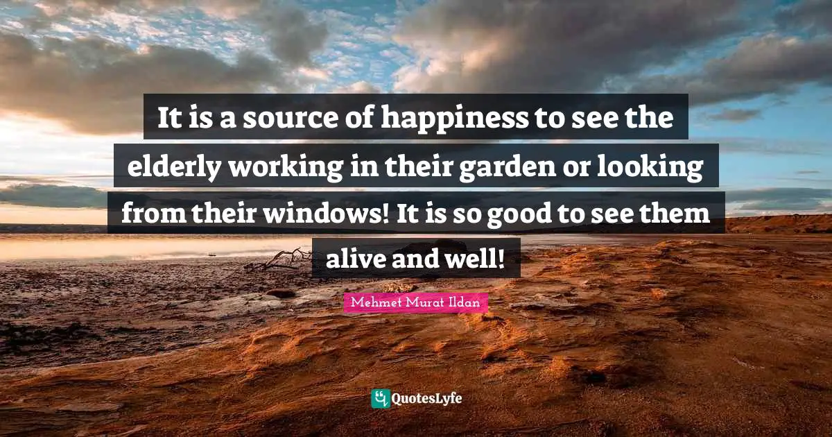 It is a source of happiness to see the elderly working in their garden or looking from their windows! It is so good to see them alive and well!