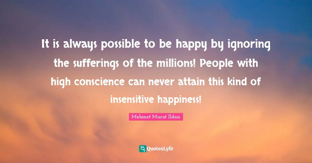 It is always possible to be happy by ignoring the sufferings of the millions! People with high conscience can never attain this kind of insensitive happiness!