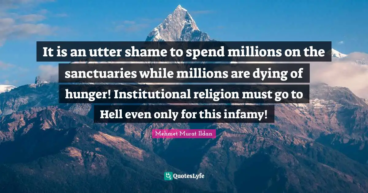 It is an utter shame to spend millions on the sanctuaries while millions are dying of hunger! Institutional religion must go to Hell even only for this infamy!