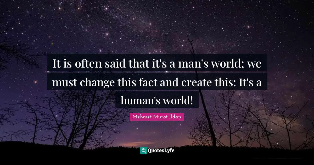 It is often said that it's a man's world; we must change this fact and create this: It's a human's world!