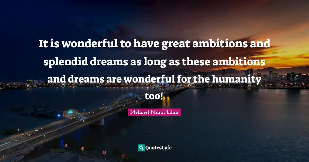 It is wonderful to have great ambitions and splendid dreams as long as these ambitions and dreams are wonderful for the humanity too!