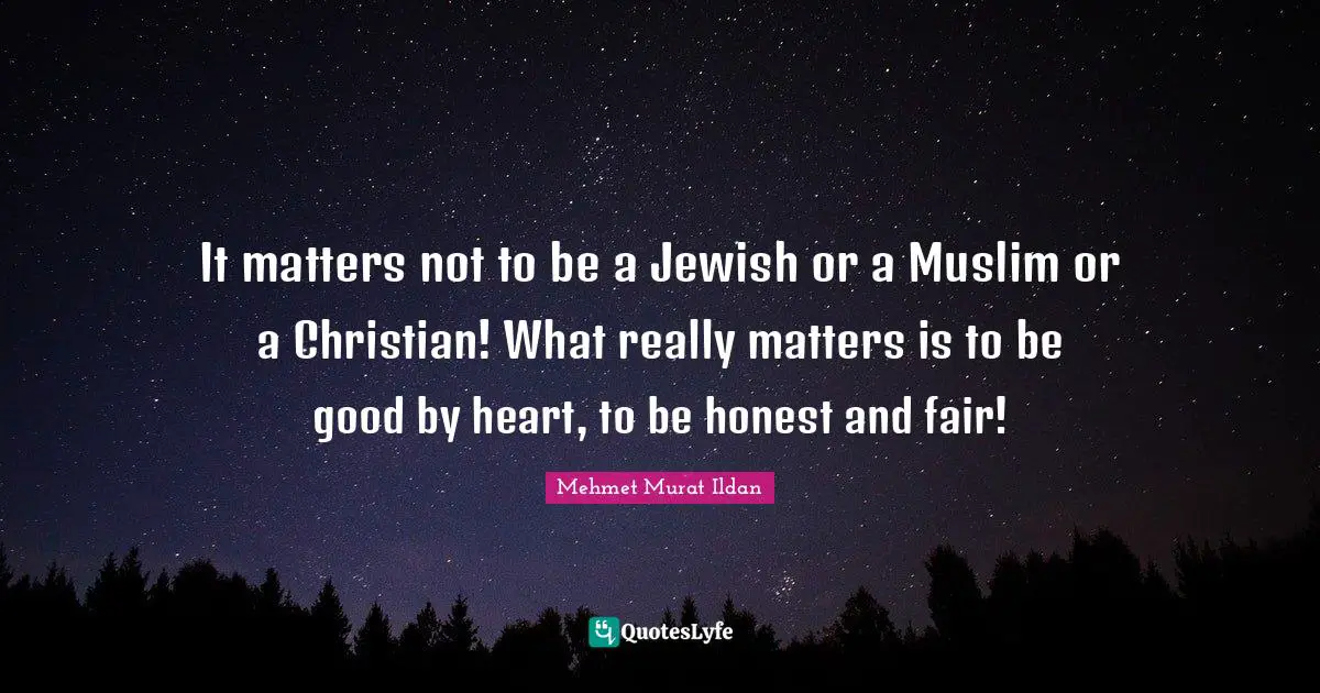 It matters not to be a Jewish or a Muslim or a Christian! What really matters is to be good by heart, to be honest and fair!