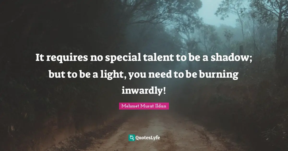 It requires no special talent to be a shadow; but to be a light, you need to be burning inwardly!