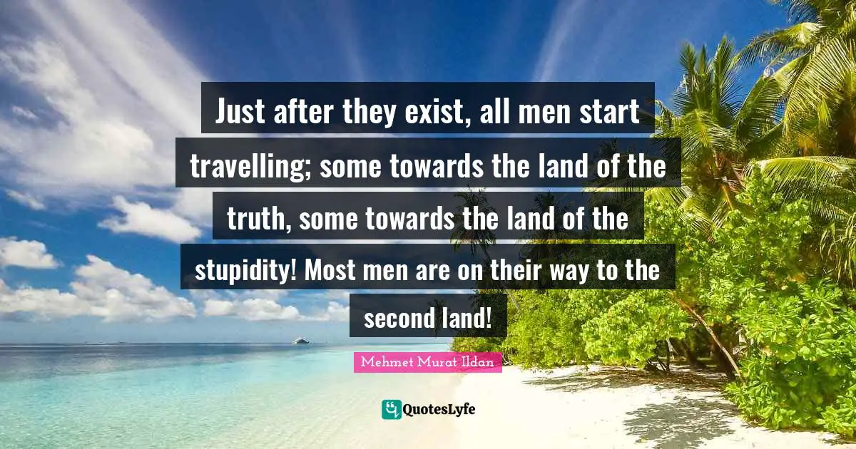 Just after they exist, all men start travelling; some towards the land of the truth, some towards the land of the stupidity! Most men are on their way to the second land!