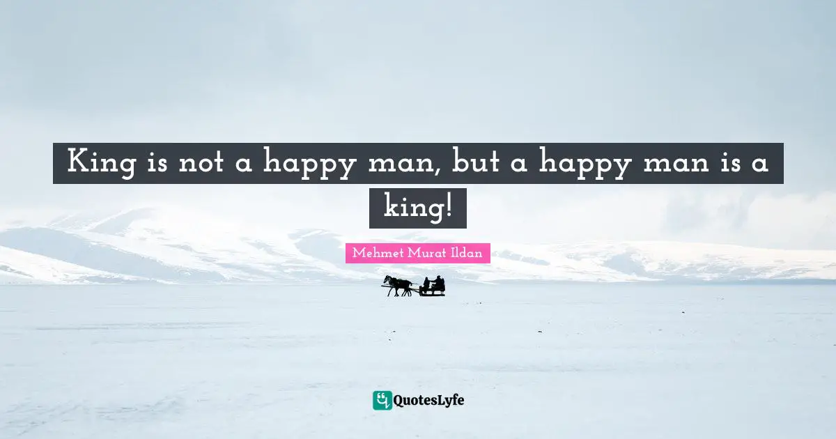 King is not a happy man, but a happy man is a king!