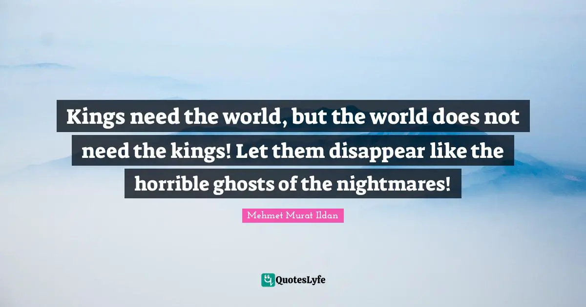 Kings need the world, but the world does not need the kings! Let them disappear like the horrible ghosts of the nightmares!
