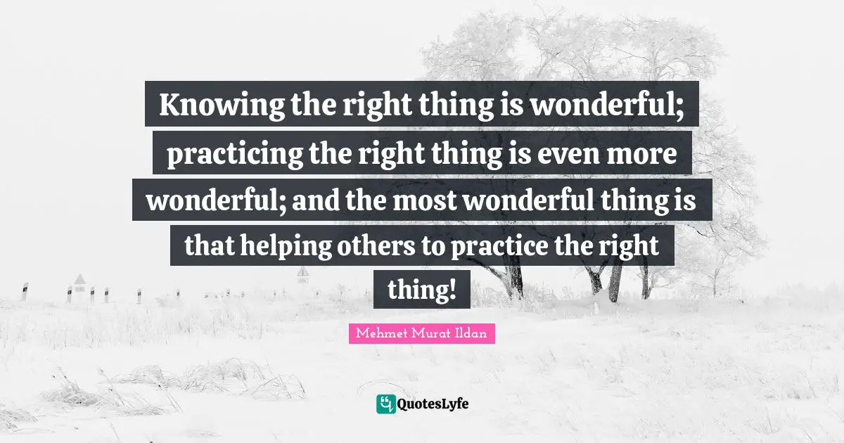 Knowing the right thing is wonderful; practicing the right thing is even more wonderful; and the most wonderful thing is that helping others to practice the right thing!