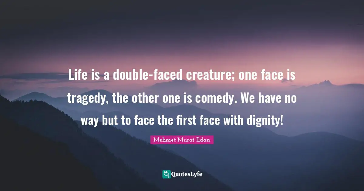 Life is a double-faced creature; one face is tragedy, the other one is comedy. We have no way but to face the first face with dignity!
