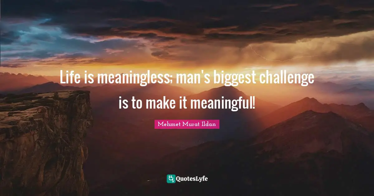 Life is meaningless; man's biggest challenge is to make it meaningful!