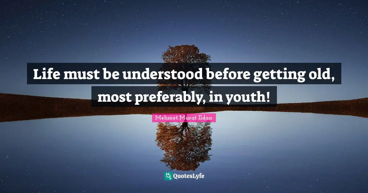 Life must be understood before getting old, most preferably, in youth!
