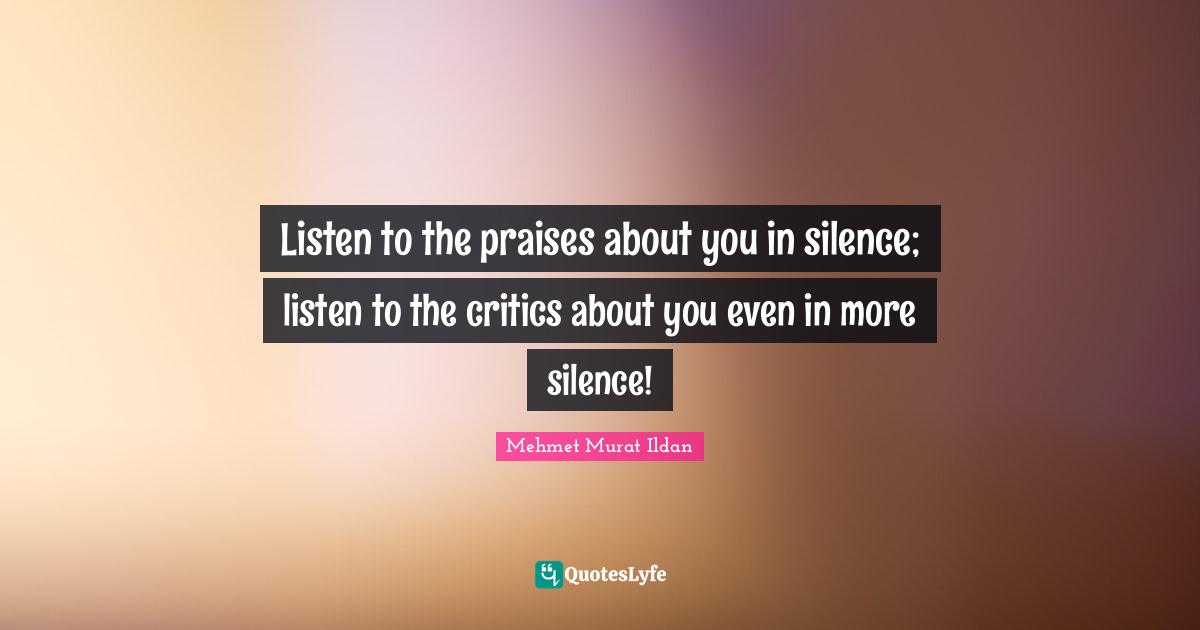 Listen to the praises about you in silence; listen to the critics about you even in more silence!