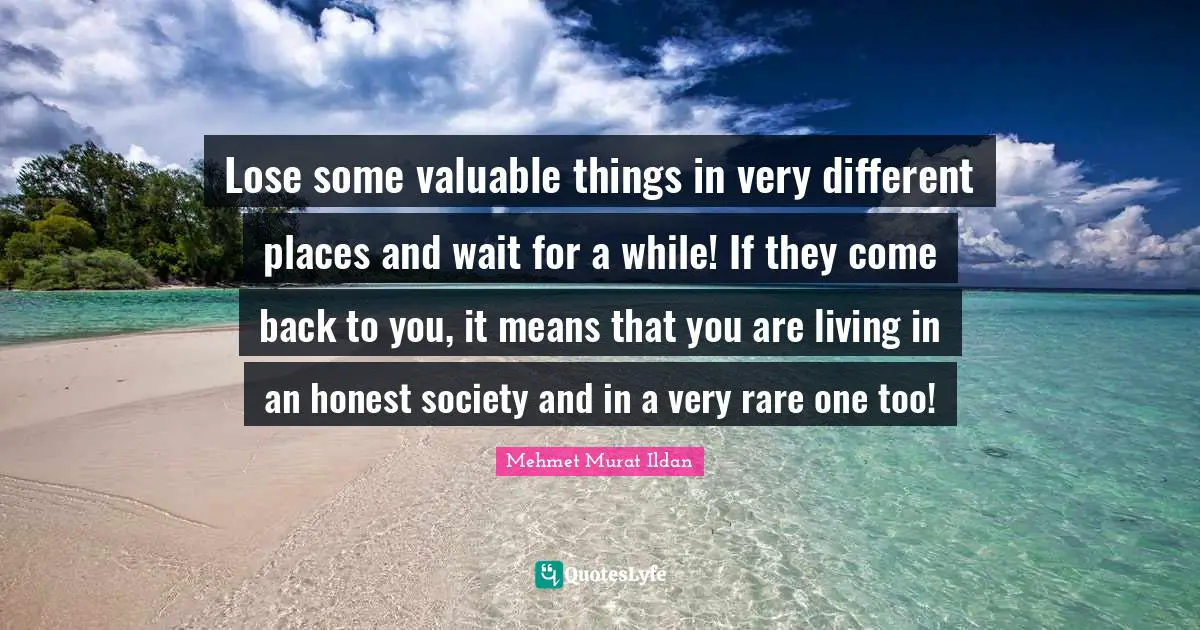 Lose some valuable things in very different places and wait for a while! If they come back to you, it means that you are living in an honest society and in a very rare one too!