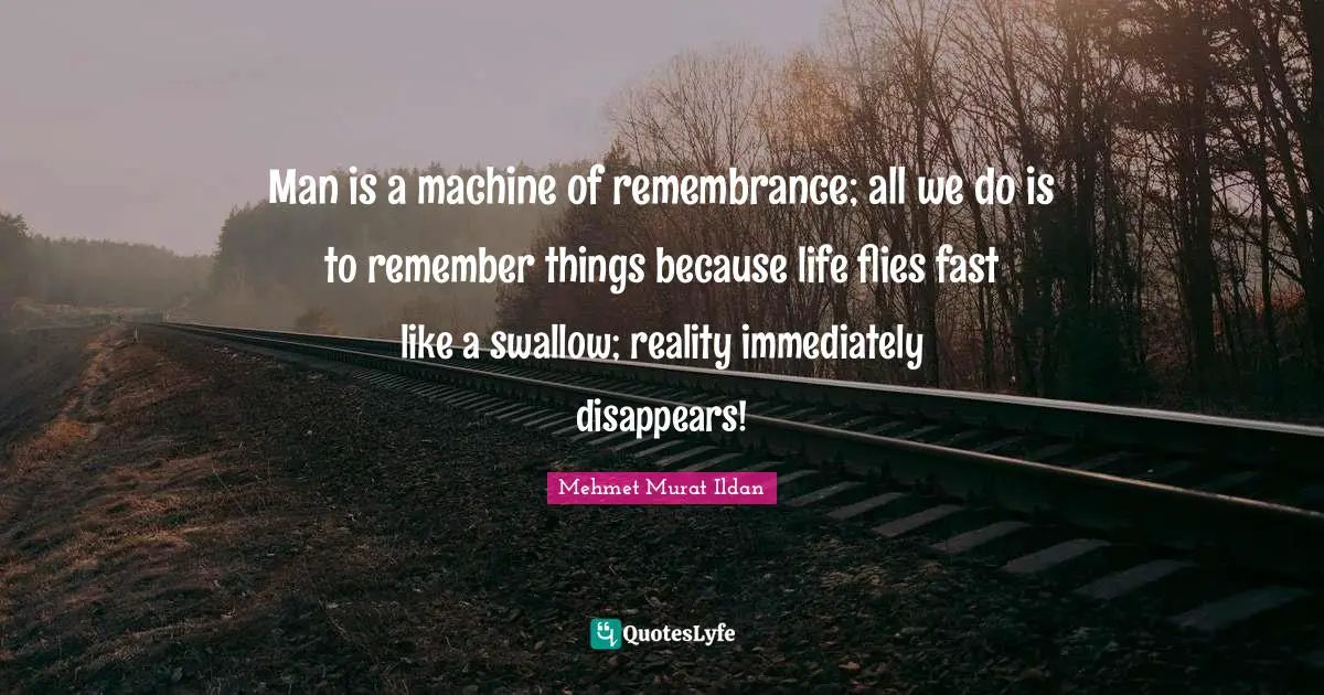 Man is a machine of remembrance; all we do is to remember things because life flies fast like a swallow; reality immediately disappears!