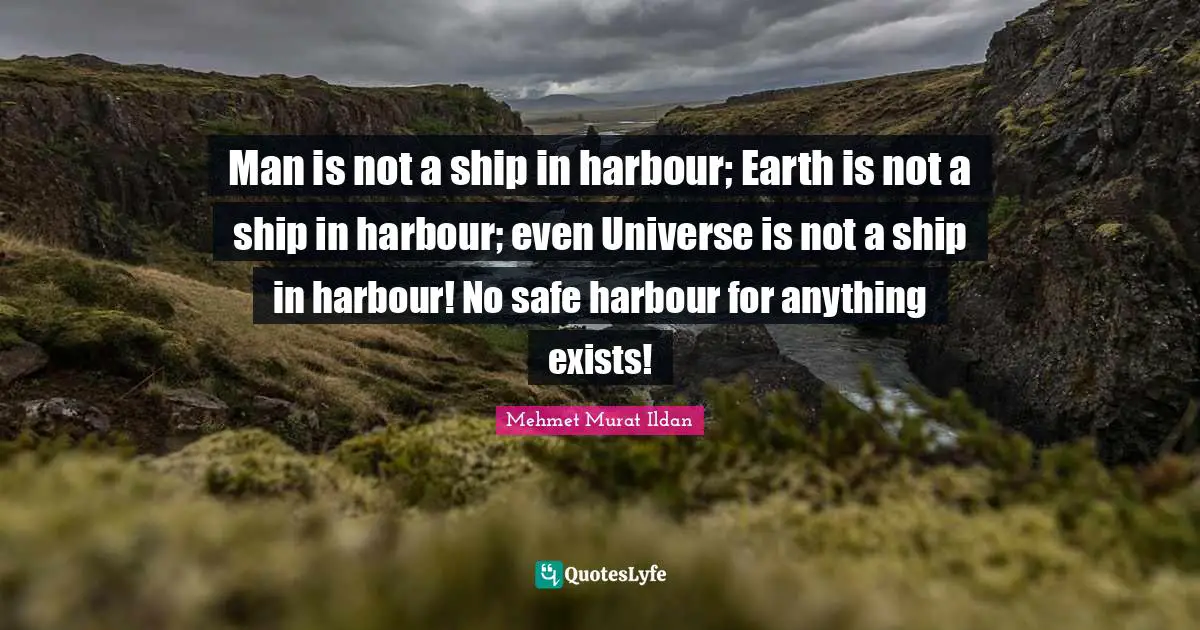 Man is not a ship in harbour; Earth is not a ship in harbour; even Universe is not a ship in harbour! No safe harbour for anything exists!