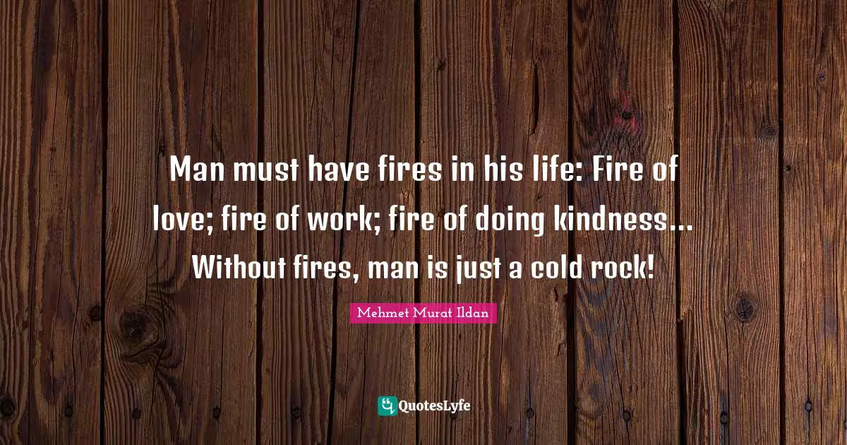 Man must have fires in his life: Fire of love; fire of work; fire of doing kindness... Without fires, man is just a cold rock!