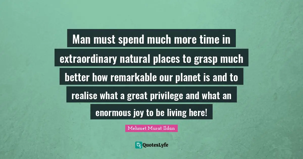 Man must spend much more time in extraordinary natural places to grasp much better how remarkable our planet is and to realise what a great privilege and what an enormous joy to be living here!